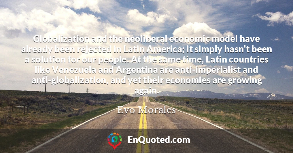 Globalization and the neoliberal economic model have already been rejected in Latin America; it simply hasn't been a solution for our people. At the same time, Latin countries like Venezuela and Argentina are anti-imperialist and anti-globalization, and yet their economies are growing again.