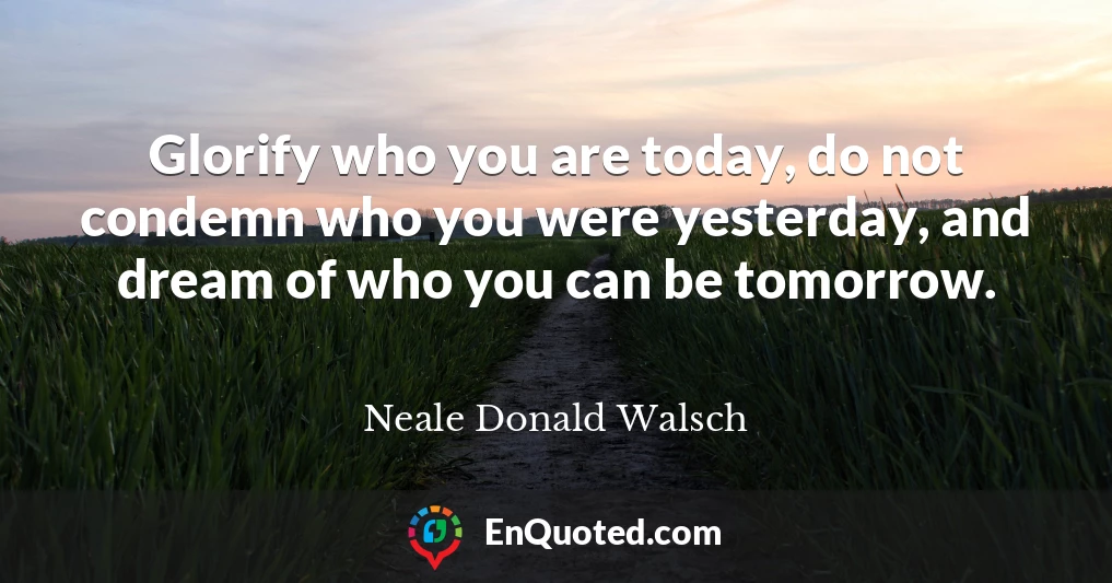 Glorify who you are today, do not condemn who you were yesterday, and dream of who you can be tomorrow.