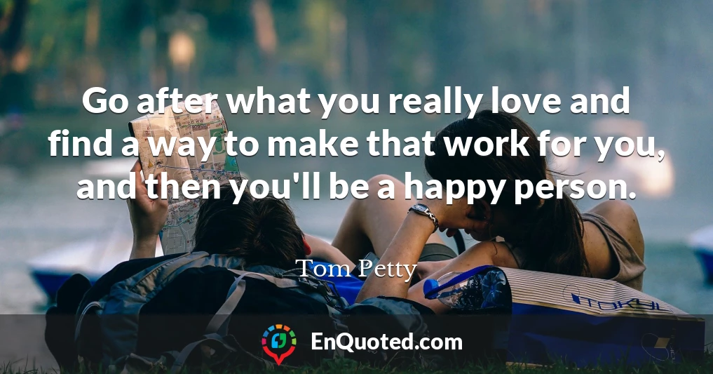 Go after what you really love and find a way to make that work for you, and then you'll be a happy person.
