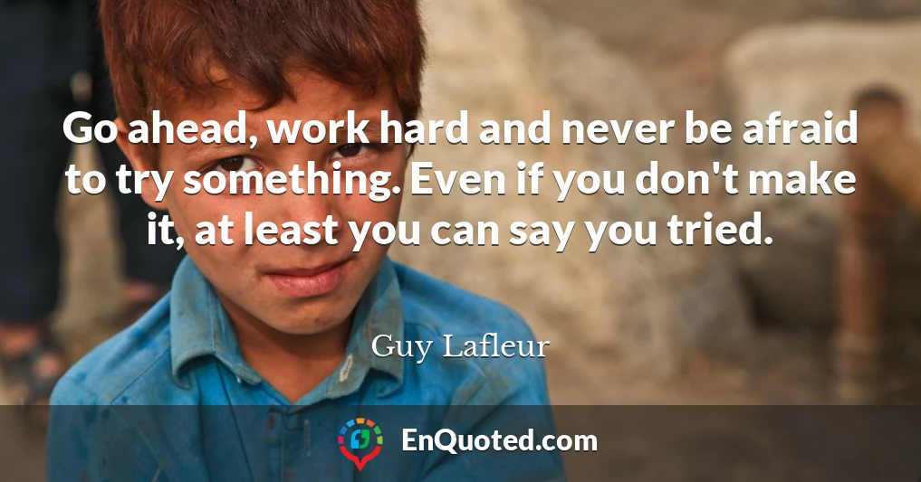 Go ahead, work hard and never be afraid to try something. Even if you don't make it, at least you can say you tried.