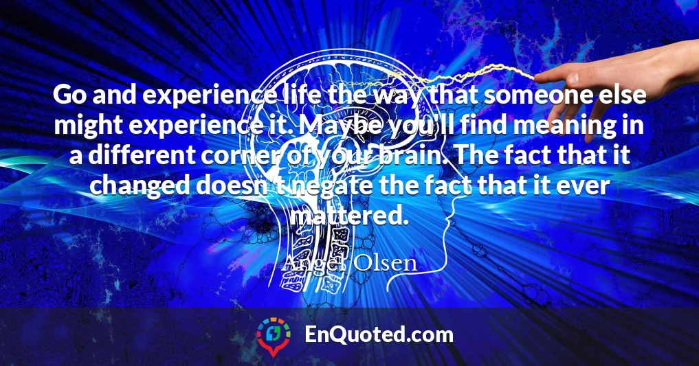 Go and experience life the way that someone else might experience it. Maybe you'll find meaning in a different corner of your brain. The fact that it changed doesn't negate the fact that it ever mattered.