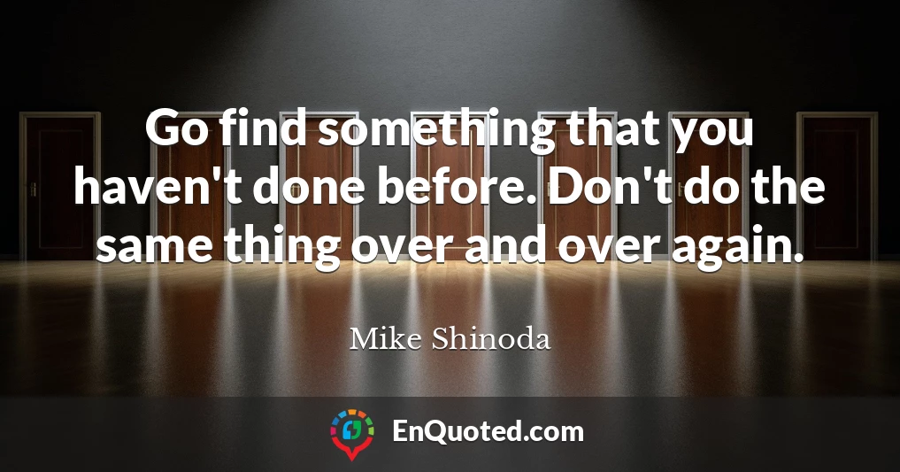 Go find something that you haven't done before. Don't do the same thing over and over again.