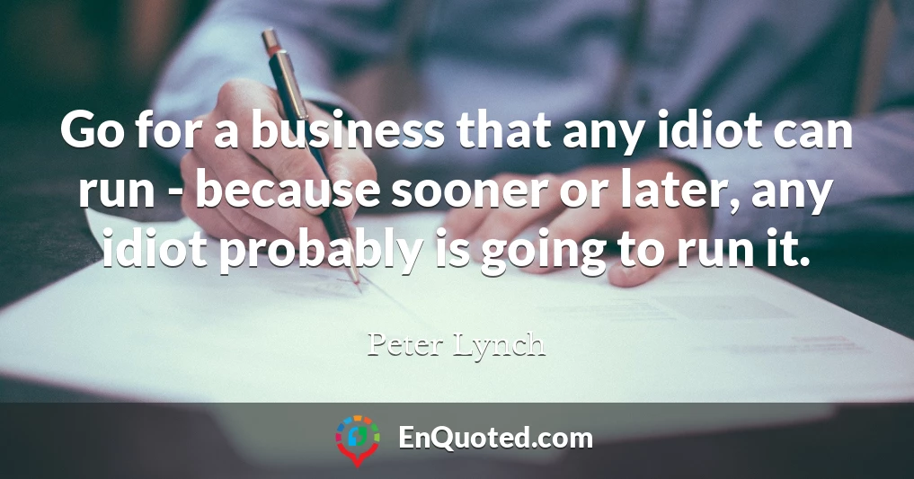 Go for a business that any idiot can run - because sooner or later, any idiot probably is going to run it.