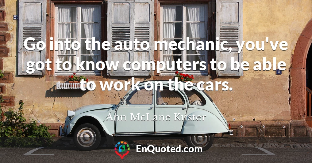 Go into the auto mechanic, you've got to know computers to be able to work on the cars.