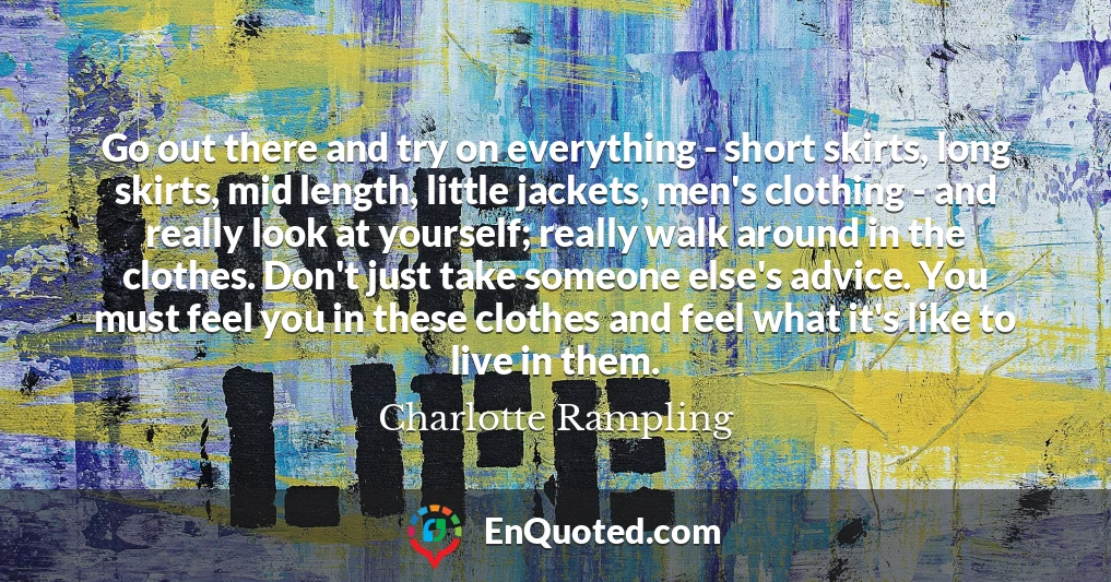 Go out there and try on everything - short skirts, long skirts, mid length, little jackets, men's clothing - and really look at yourself; really walk around in the clothes. Don't just take someone else's advice. You must feel you in these clothes and feel what it's like to live in them.