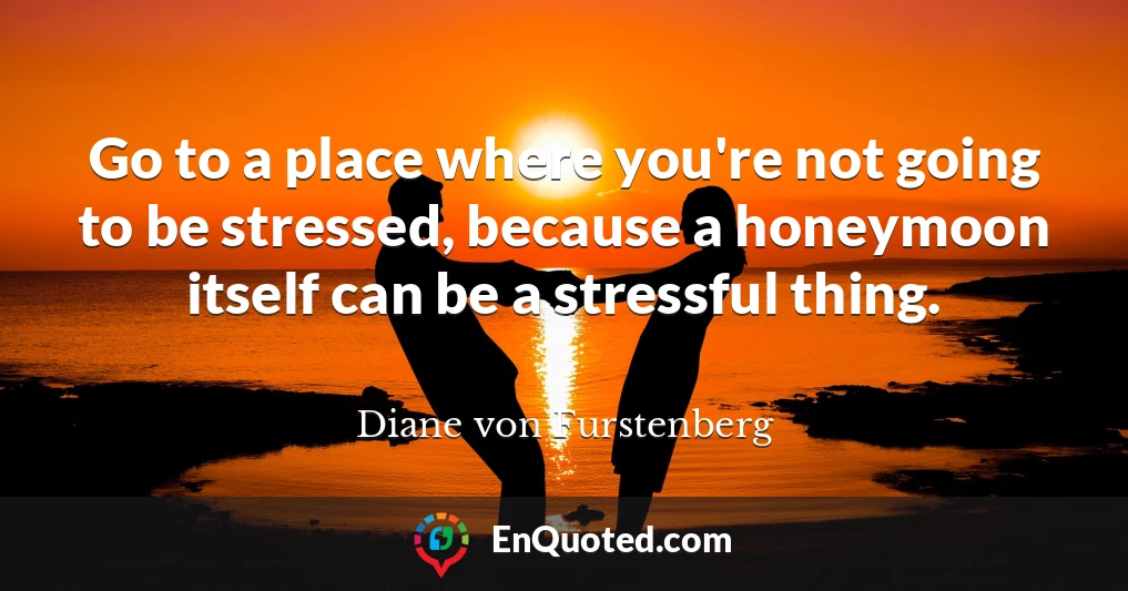Go to a place where you're not going to be stressed, because a honeymoon itself can be a stressful thing.