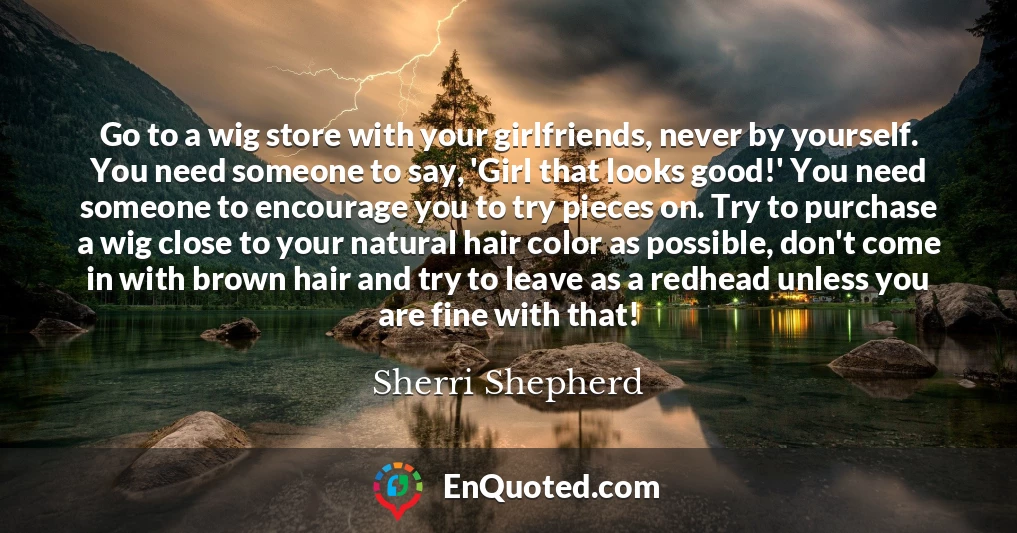 Go to a wig store with your girlfriends, never by yourself. You need someone to say, 'Girl that looks good!' You need someone to encourage you to try pieces on. Try to purchase a wig close to your natural hair color as possible, don't come in with brown hair and try to leave as a redhead unless you are fine with that!