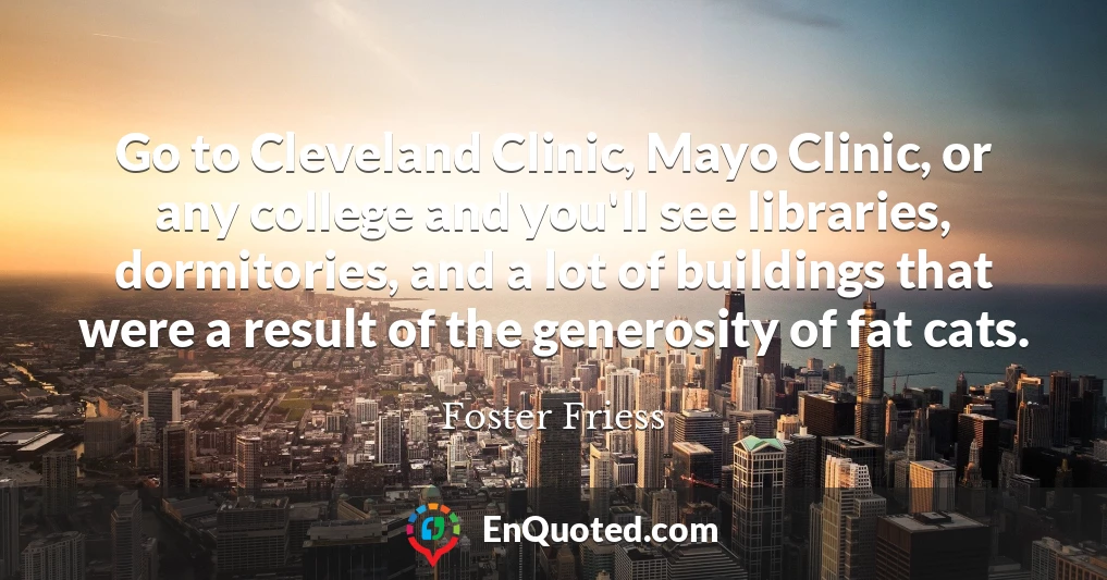 Go to Cleveland Clinic, Mayo Clinic, or any college and you'll see libraries, dormitories, and a lot of buildings that were a result of the generosity of fat cats.