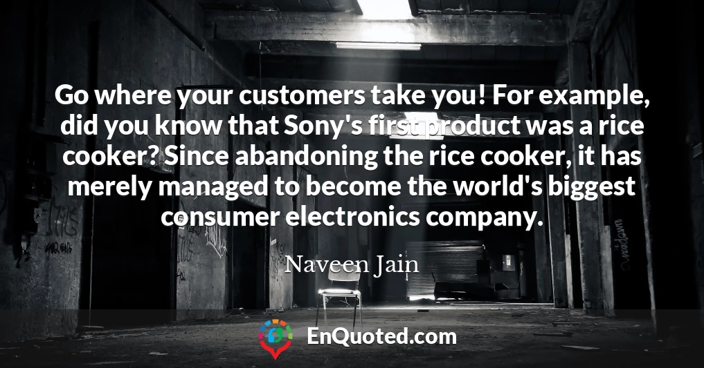 Go where your customers take you! For example, did you know that Sony's first product was a rice cooker? Since abandoning the rice cooker, it has merely managed to become the world's biggest consumer electronics company.