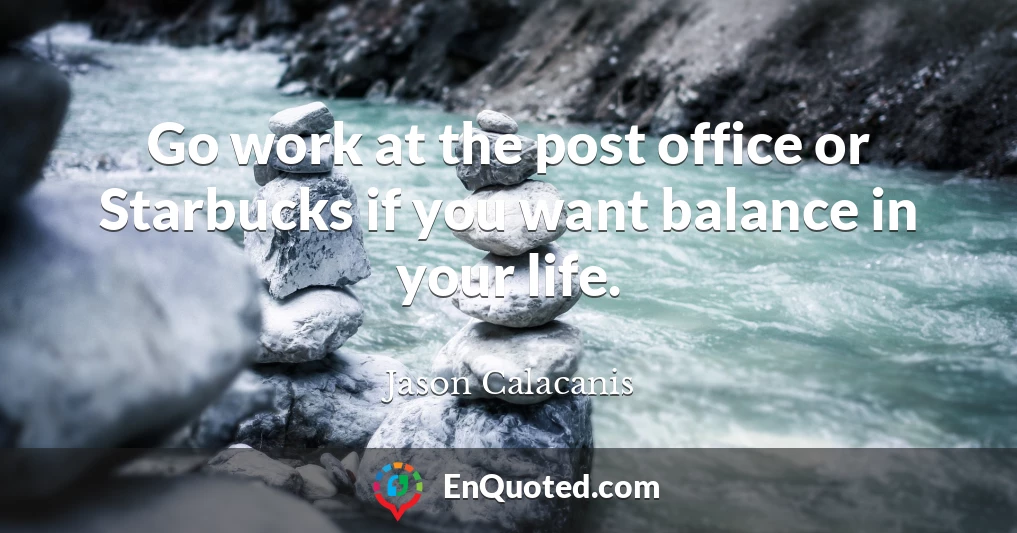 Go work at the post office or Starbucks if you want balance in your life.