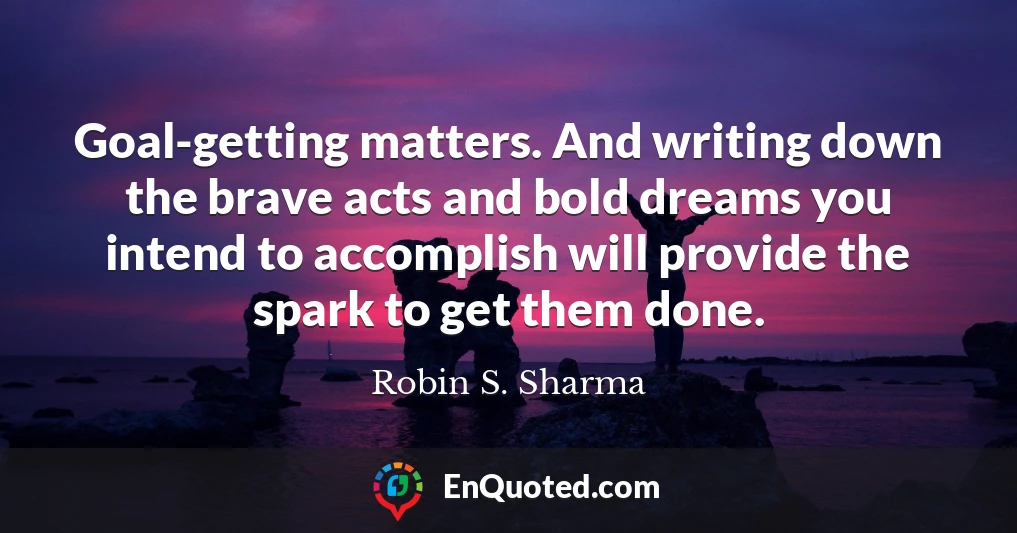 Goal-getting matters. And writing down the brave acts and bold dreams you intend to accomplish will provide the spark to get them done.