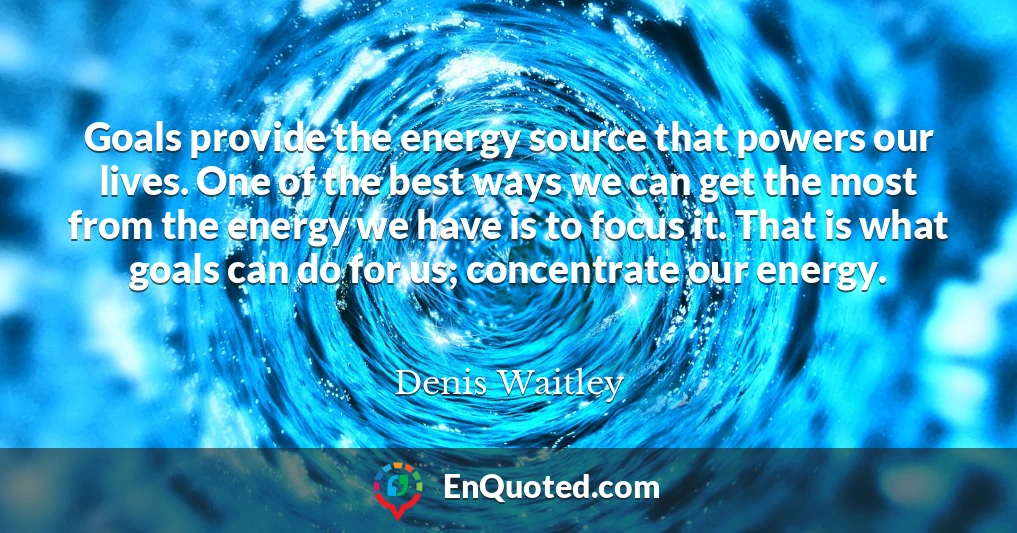 Goals provide the energy source that powers our lives. One of the best ways we can get the most from the energy we have is to focus it. That is what goals can do for us; concentrate our energy.