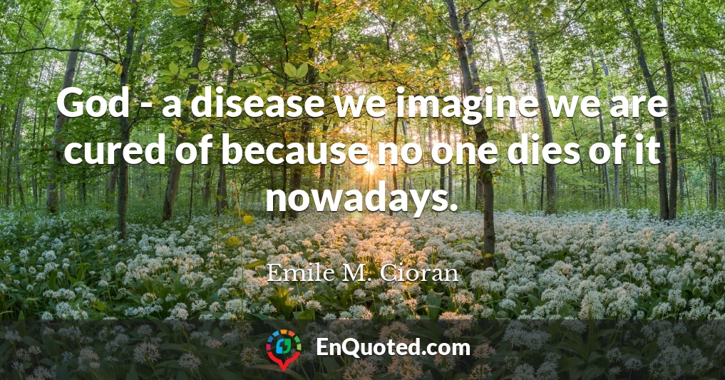 God - a disease we imagine we are cured of because no one dies of it nowadays.