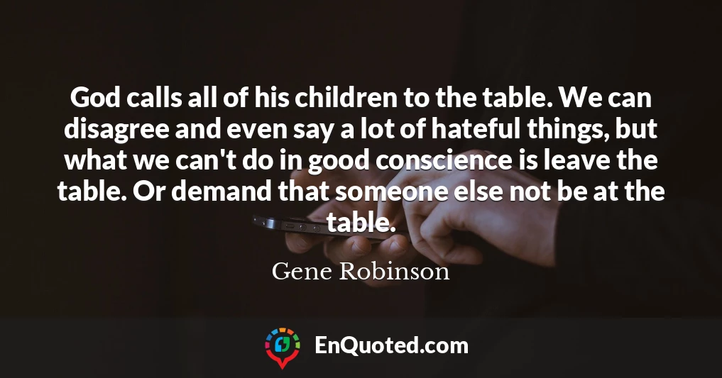God calls all of his children to the table. We can disagree and even say a lot of hateful things, but what we can't do in good conscience is leave the table. Or demand that someone else not be at the table.