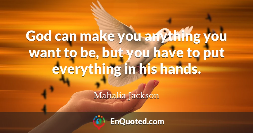 God can make you anything you want to be, but you have to put everything in his hands.