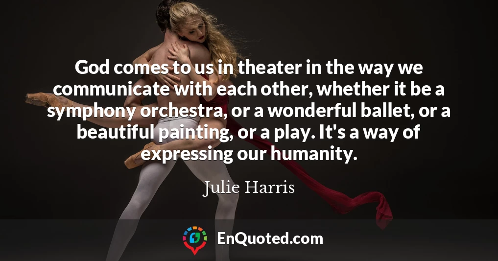 God comes to us in theater in the way we communicate with each other, whether it be a symphony orchestra, or a wonderful ballet, or a beautiful painting, or a play. It's a way of expressing our humanity.