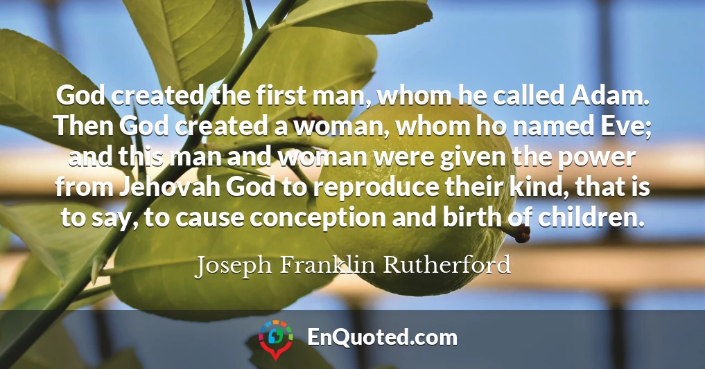 God created the first man, whom he called Adam. Then God created a woman, whom ho named Eve; and this man and woman were given the power from Jehovah God to reproduce their kind, that is to say, to cause conception and birth of children.