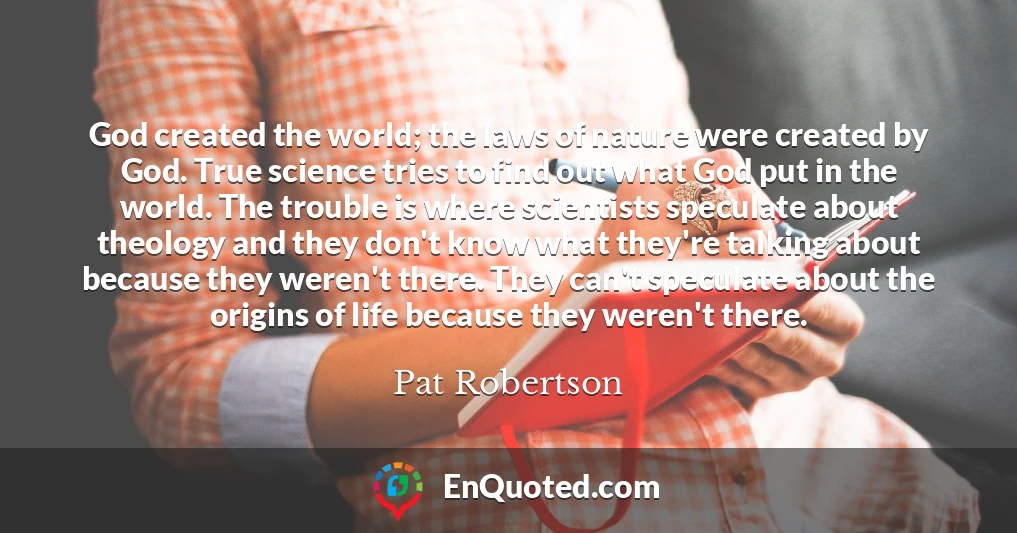God created the world; the laws of nature were created by God. True science tries to find out what God put in the world. The trouble is where scientists speculate about theology and they don't know what they're talking about because they weren't there. They can't speculate about the origins of life because they weren't there.