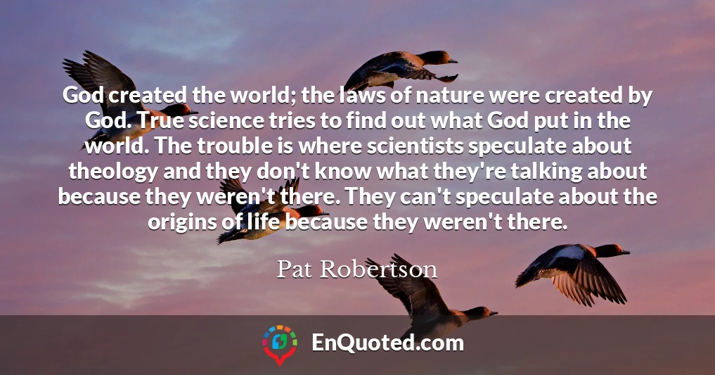 God created the world; the laws of nature were created by God. True science tries to find out what God put in the world. The trouble is where scientists speculate about theology and they don't know what they're talking about because they weren't there. They can't speculate about the origins of life because they weren't there.