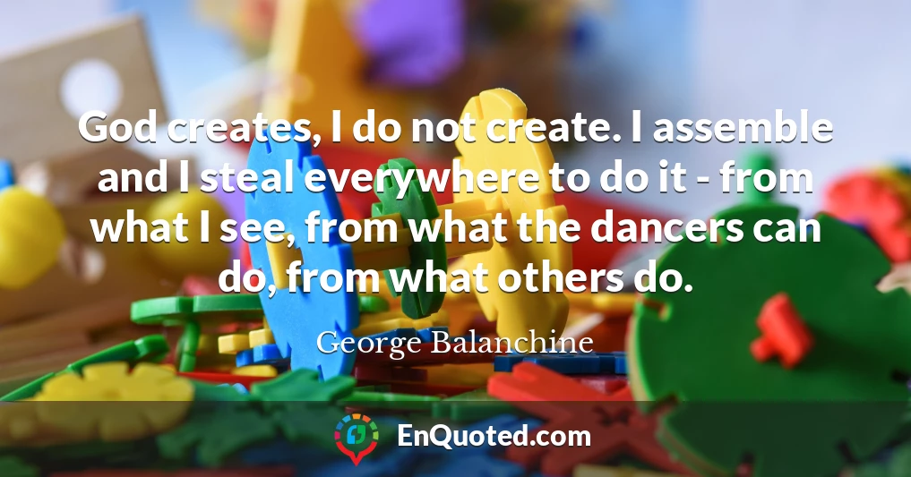 God creates, I do not create. I assemble and I steal everywhere to do it - from what I see, from what the dancers can do, from what others do.