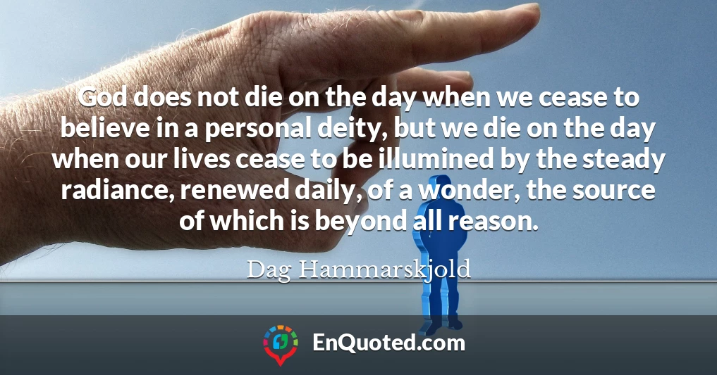 God does not die on the day when we cease to believe in a personal deity, but we die on the day when our lives cease to be illumined by the steady radiance, renewed daily, of a wonder, the source of which is beyond all reason.