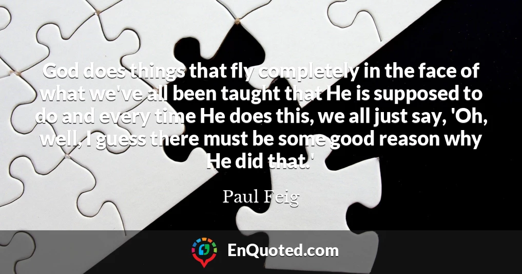 God does things that fly completely in the face of what we've all been taught that He is supposed to do and every time He does this, we all just say, 'Oh, well, I guess there must be some good reason why He did that.'