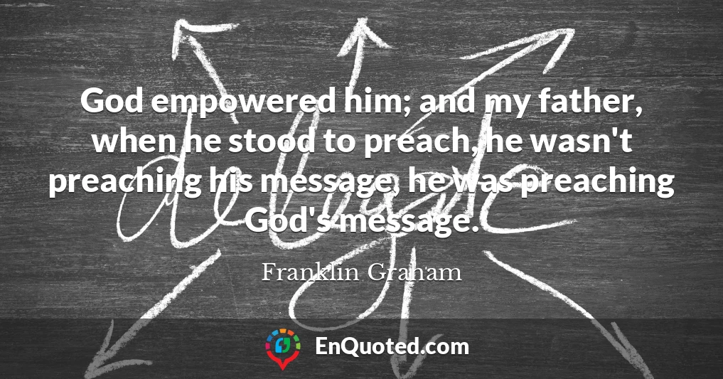 God empowered him; and my father, when he stood to preach, he wasn't preaching his message, he was preaching God's message.