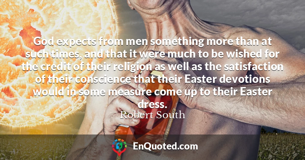 God expects from men something more than at such times, and that it were much to be wished for the credit of their religion as well as the satisfaction of their conscience that their Easter devotions would in some measure come up to their Easter dress.