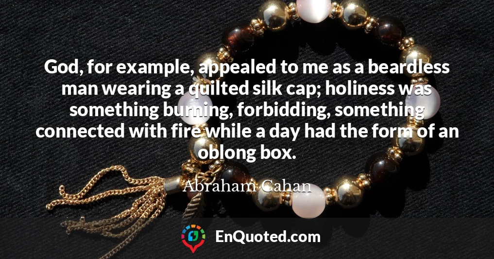 God, for example, appealed to me as a beardless man wearing a quilted silk cap; holiness was something burning, forbidding, something connected with fire while a day had the form of an oblong box.
