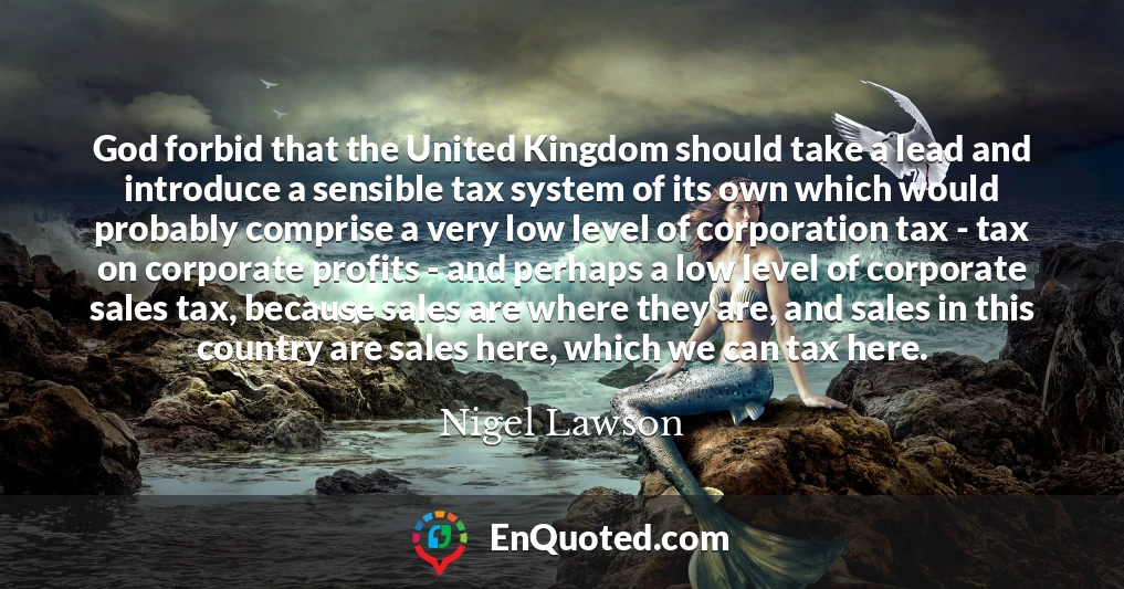 God forbid that the United Kingdom should take a lead and introduce a sensible tax system of its own which would probably comprise a very low level of corporation tax - tax on corporate profits - and perhaps a low level of corporate sales tax, because sales are where they are, and sales in this country are sales here, which we can tax here.