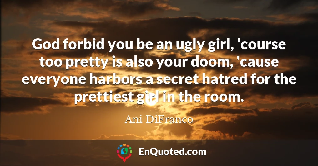 God forbid you be an ugly girl, 'course too pretty is also your doom, 'cause everyone harbors a secret hatred for the prettiest girl in the room.