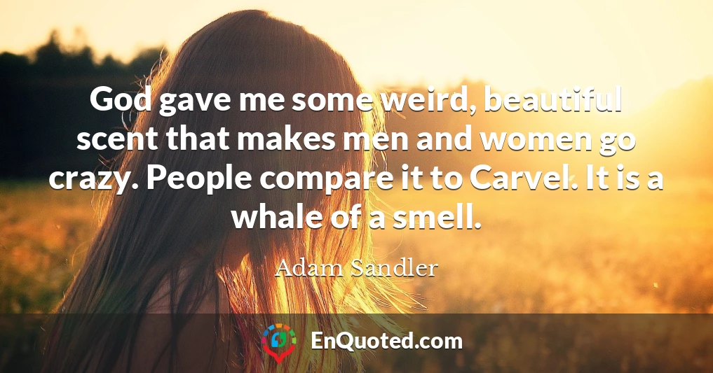 God gave me some weird, beautiful scent that makes men and women go crazy. People compare it to Carvel. It is a whale of a smell.