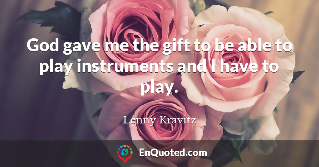 God gave me the gift to be able to play instruments and I have to play.