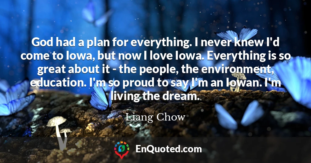 God had a plan for everything. I never knew I'd come to Iowa, but now I love Iowa. Everything is so great about it - the people, the environment, education. I'm so proud to say I'm an Iowan. I'm living the dream.