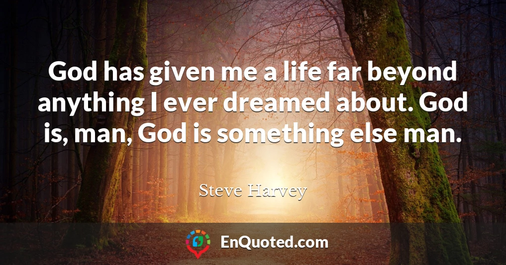 God has given me a life far beyond anything I ever dreamed about. God is, man, God is something else man.