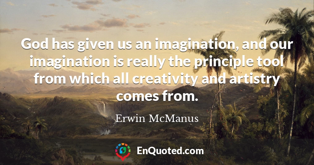 God has given us an imagination, and our imagination is really the principle tool from which all creativity and artistry comes from.