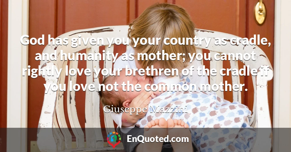 God has given you your country as cradle, and humanity as mother; you cannot rightly love your brethren of the cradle if you love not the common mother.