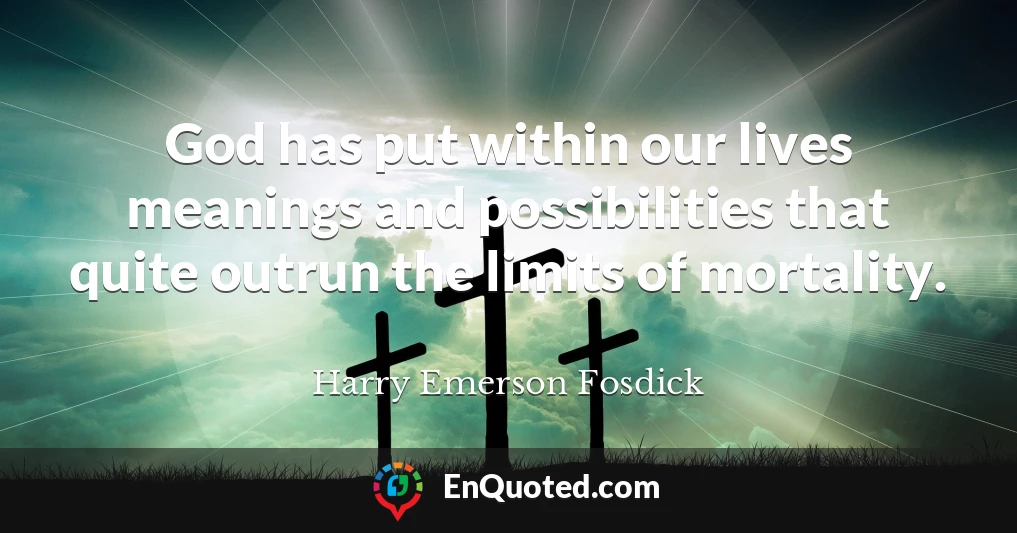 God has put within our lives meanings and possibilities that quite outrun the limits of mortality.