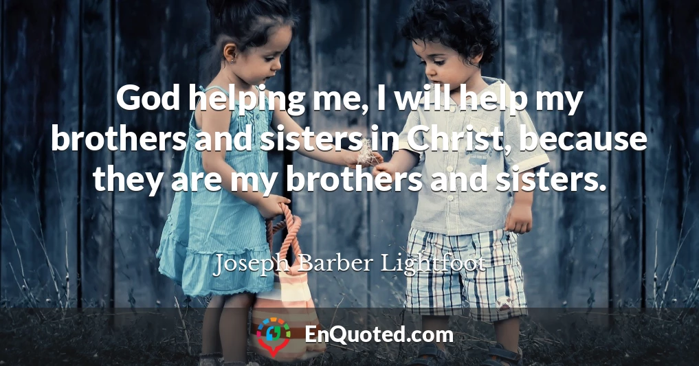 God helping me, I will help my brothers and sisters in Christ, because they are my brothers and sisters.