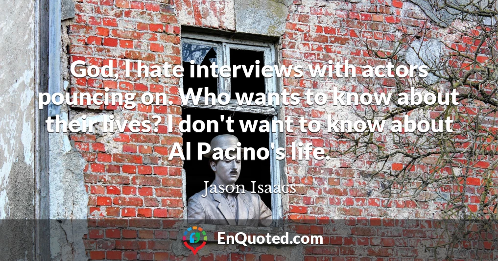 God, I hate interviews with actors pouncing on. Who wants to know about their lives? I don't want to know about Al Pacino's life.