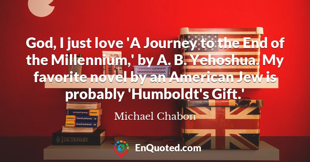 God, I just love 'A Journey to the End of the Millennium,' by A. B. Yehoshua. My favorite novel by an American Jew is probably 'Humboldt's Gift.'
