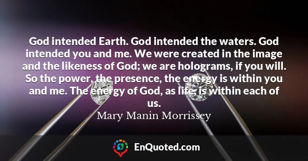 God intended Earth. God intended the waters. God intended you and me. We were created in the image and the likeness of God; we are holograms, if you will. So the power, the presence, the energy is within you and me. The energy of God, as life, is within each of us.