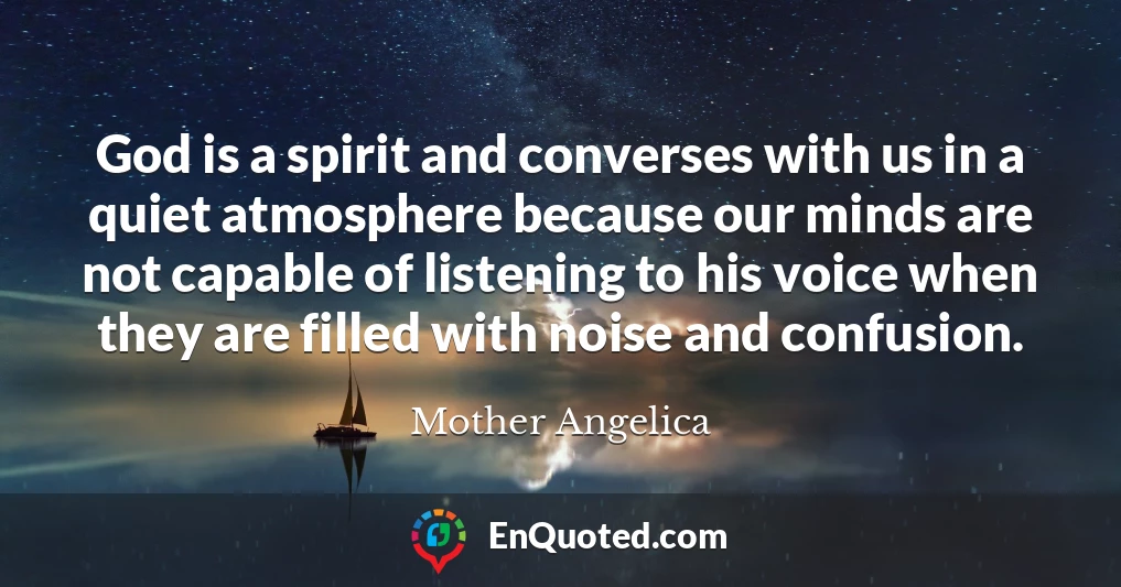God is a spirit and converses with us in a quiet atmosphere because our minds are not capable of listening to his voice when they are filled with noise and confusion.