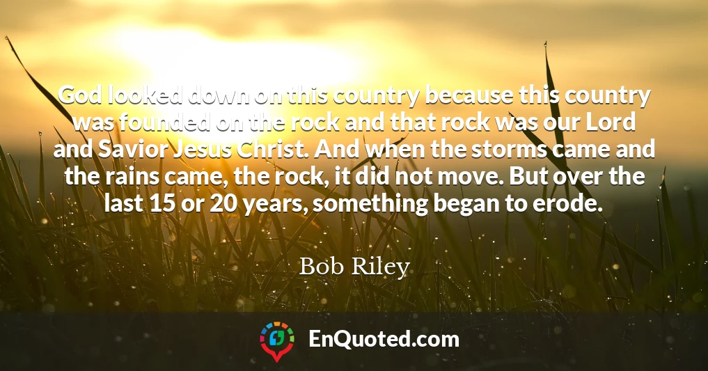 God looked down on this country because this country was founded on the rock and that rock was our Lord and Savior Jesus Christ. And when the storms came and the rains came, the rock, it did not move. But over the last 15 or 20 years, something began to erode.