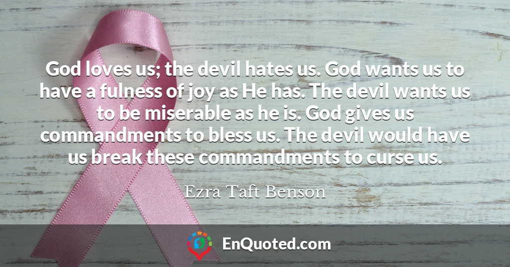 God loves us; the devil hates us. God wants us to have a fulness of joy as He has. The devil wants us to be miserable as he is. God gives us commandments to bless us. The devil would have us break these commandments to curse us.