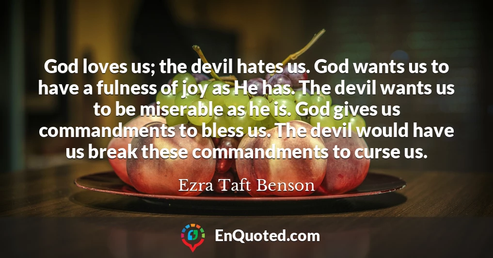 God loves us; the devil hates us. God wants us to have a fulness of joy as He has. The devil wants us to be miserable as he is. God gives us commandments to bless us. The devil would have us break these commandments to curse us.