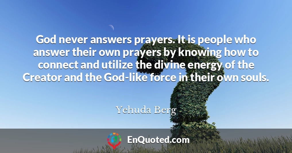 God never answers prayers. It is people who answer their own prayers by knowing how to connect and utilize the divine energy of the Creator and the God-like force in their own souls.