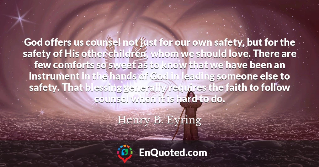 God offers us counsel not just for our own safety, but for the safety of His other children, whom we should love. There are few comforts so sweet as to know that we have been an instrument in the hands of God in leading someone else to safety. That blessing generally requires the faith to follow counsel when it is hard to do.