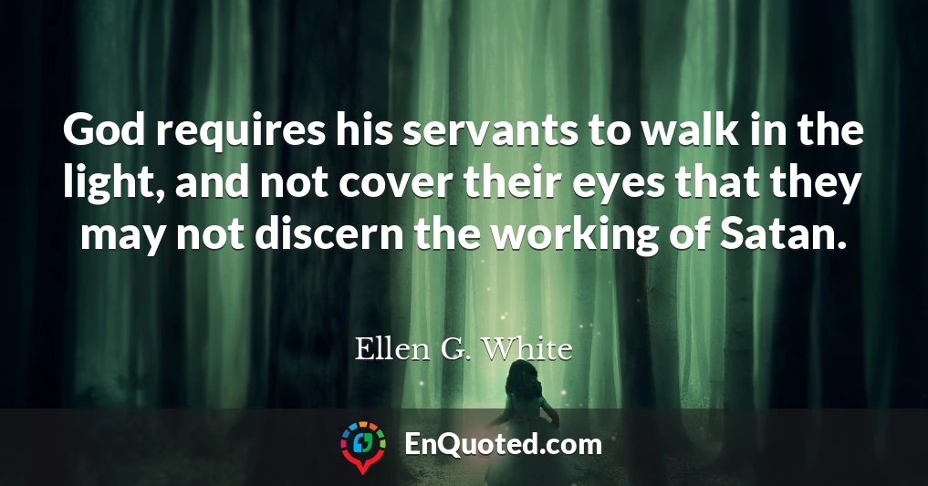 God requires his servants to walk in the light, and not cover their eyes that they may not discern the working of Satan.