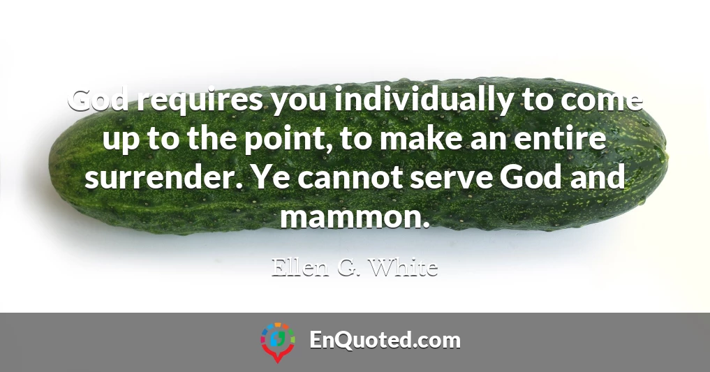 God requires you individually to come up to the point, to make an entire surrender. Ye cannot serve God and mammon.